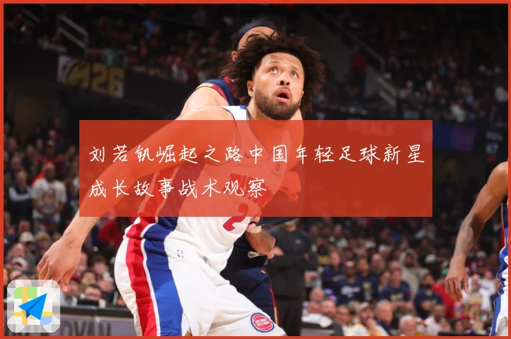 刘若钒崛起之路中国年轻足球新星成长故事战术观察
