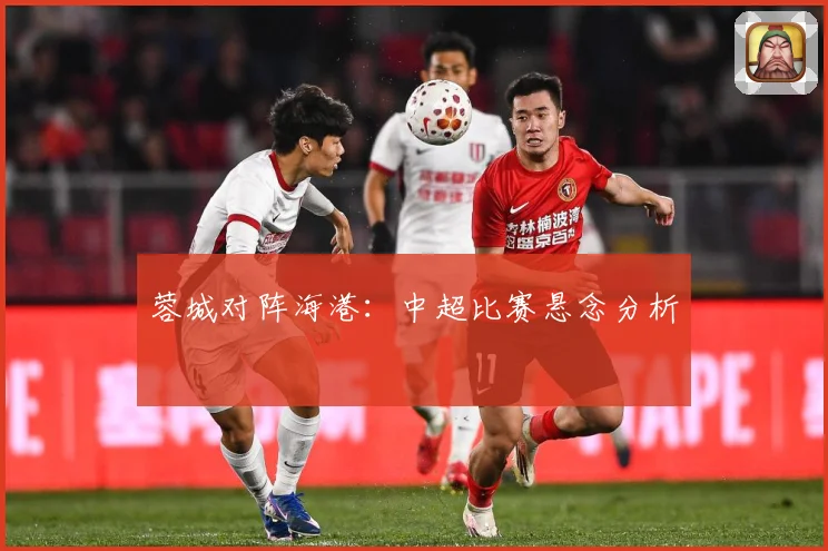 蓉城对阵海港：中超比赛悬念分析