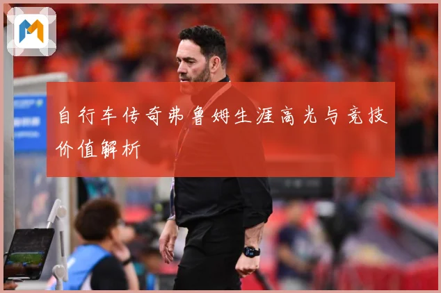 自行车传奇弗鲁姆生涯高光与竞技价值解析