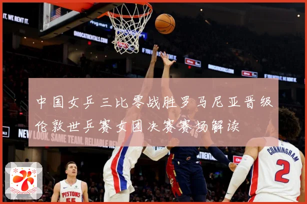 中国女乒三比零战胜罗马尼亚晋级伦敦世乒赛女团决赛赛场解读