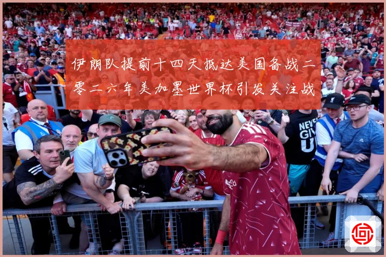 伊朗队提前十四天抵达美国备战二零二六年美加墨世界杯引发关注战术观察