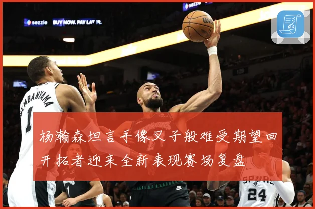 杨瀚森坦言手像叉子般难受期望回开拓者迎来全新表现赛场复盘