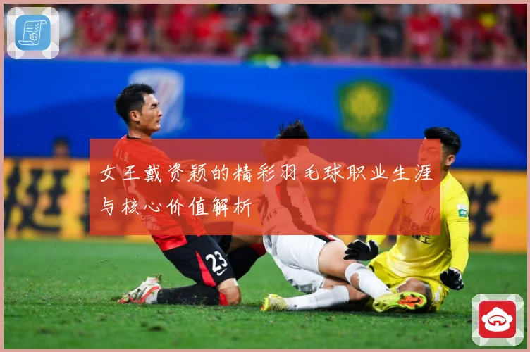 女王戴资颖的精彩羽毛球职业生涯与核心价值解析