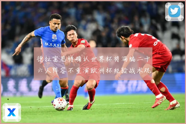 德拉富恩特确认世界杯将满编二十六人阵容不重演欧洲杯经验战术观察