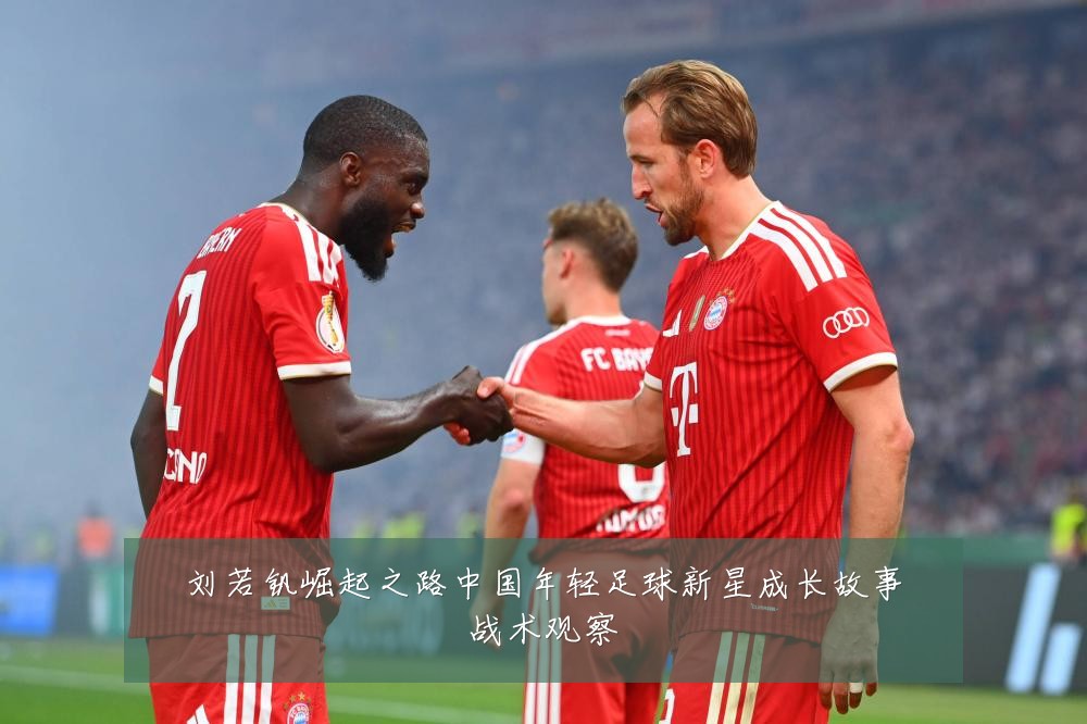 刘若钒崛起之路中国年轻足球新星成长故事战术观察